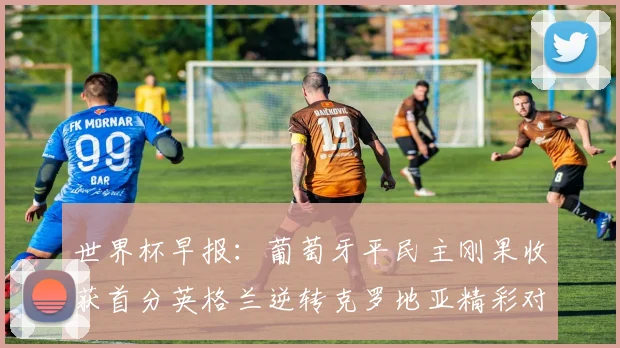 世界杯早报：葡萄牙平民主刚果收获首分英格兰逆转克罗地亚精彩对决