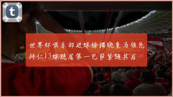 世界杯俱乐部进球榜揭晓皇马领先拜仁13球稳居第一巴萨紧随其后