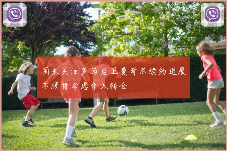 国米关注罗马后卫曼奇尼续约进展不顺将考虑介入转会