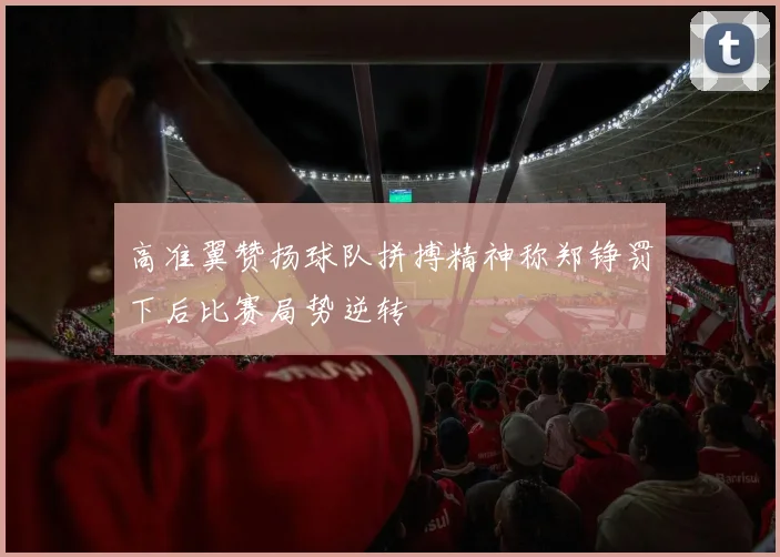 高准翼赞扬球队拼搏精神称郑铮罚下后比赛局势逆转