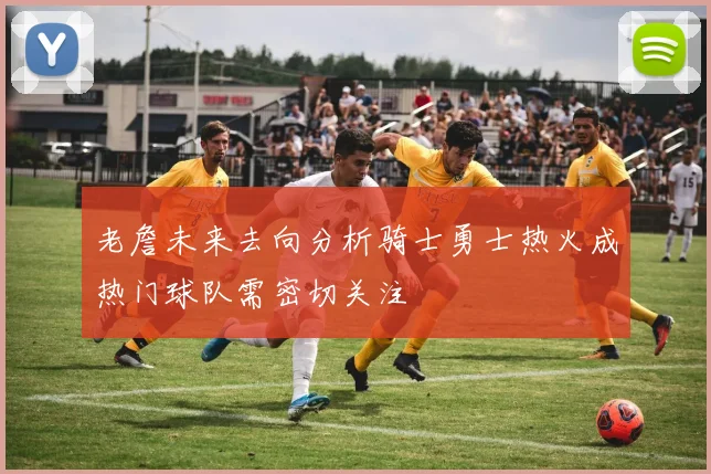 老詹未来去向分析骑士勇士热火成热门球队需密切关注