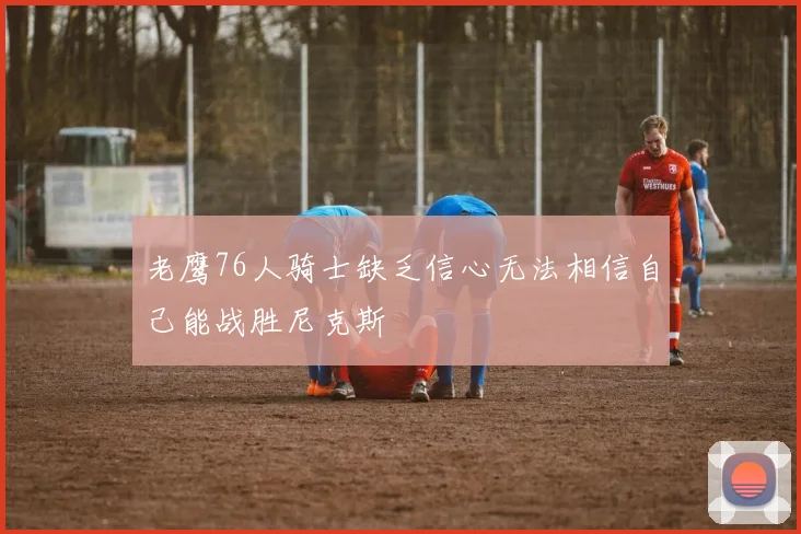 老鹰76人骑士缺乏信心无法相信自己能战胜尼克斯
