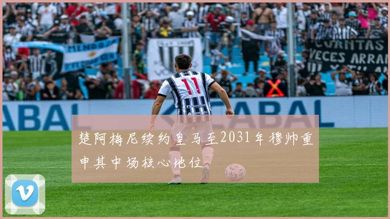 楚阿梅尼续约皇马至2031年穆帅重申其中场核心地位