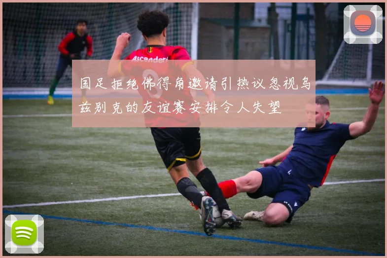国足拒绝佛得角邀请引热议忽视乌兹别克的友谊赛安排令人失望