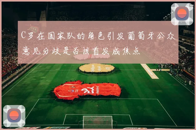 C罗在国家队的角色引发葡萄牙公众意见分歧是否该首发成焦点