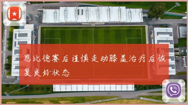 恩比德赛后谨慎走动膝盖治疗后恢复良好状态