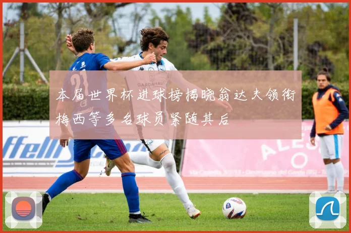 本届世界杯进球榜揭晓翁达夫领衔梅西等多名球员紧随其后
