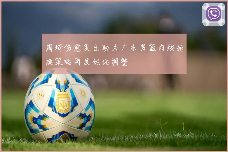 周琦伤愈复出助力广东男篮内线轮换策略再度优化调整