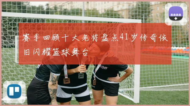 赛季回顾十大老将盘点41岁传奇依旧闪耀篮球舞台