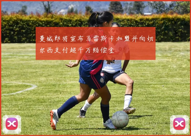 曼城即将宣布马雷斯卡加盟并向切尔西支付超千万赔偿金