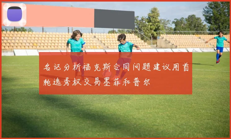 名记分析福克斯合同问题建议用首轮选秀权交易墨菲和普尔