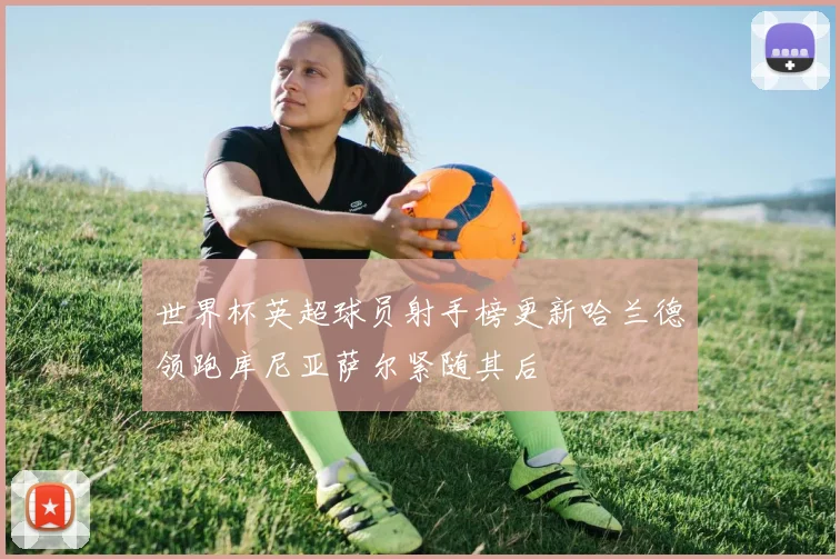 世界杯英超球员射手榜更新哈兰德领跑库尼亚萨尔紧随其后