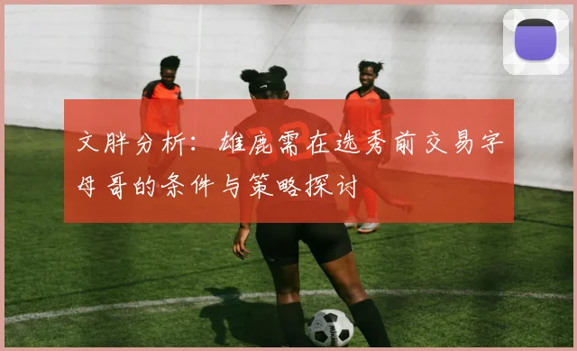 文胖分析：雄鹿需在选秀前交易字母哥的条件与策略探讨
