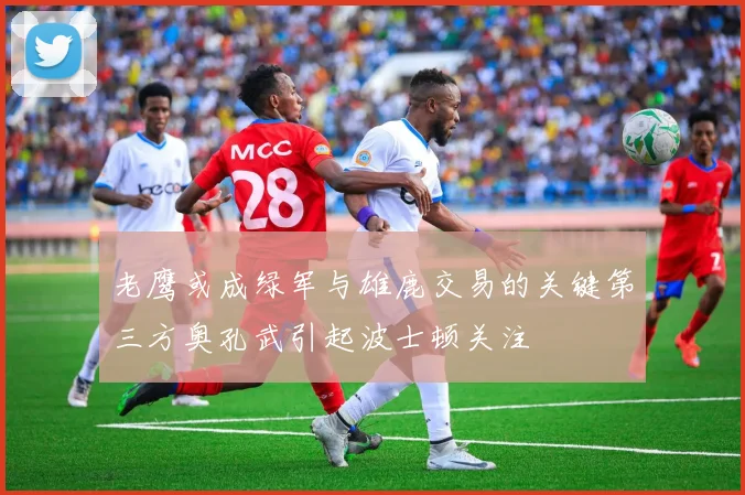 老鹰或成绿军与雄鹿交易的关键第三方奥孔武引起波士顿关注