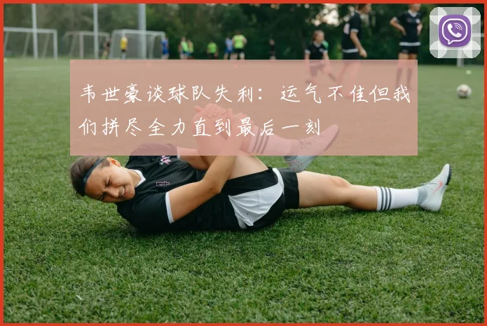 韦世豪谈球队失利：运气不佳但我们拼尽全力直到最后一刻