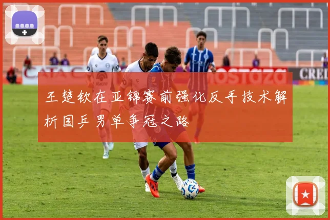 王楚钦在亚锦赛前强化反手技术解析国乒男单争冠之路