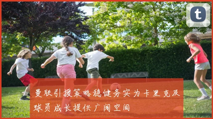 曼联引援策略稳健务实为卡里克及球员成长提供广阔空间