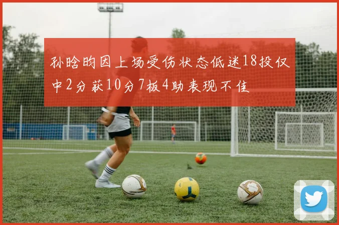 孙晗昀因上场受伤状态低迷18投仅中2分获10分7板4助表现不佳