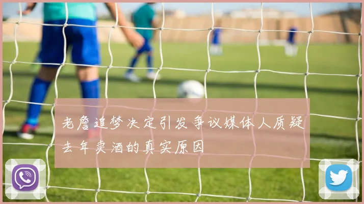 老詹追梦决定引发争议媒体人质疑去年卖酒的真实原因